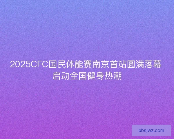 2025CFC国民体能赛南京首站圆满落幕 启动全国健身热潮